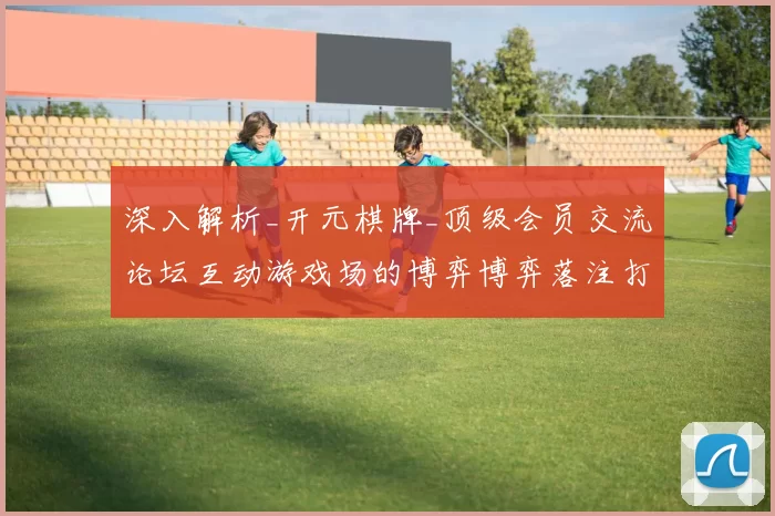 深入解析_开元棋牌_顶级会员交流论坛互动游戏场的博弈博弈落注打法与玩家进入进入娱乐体验