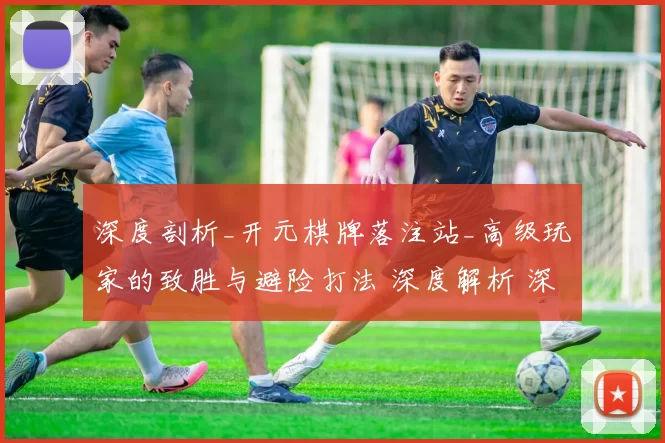 深度剖析_开元棋牌落注站_高级玩家的致胜与避险打法 深度解析 深度解析