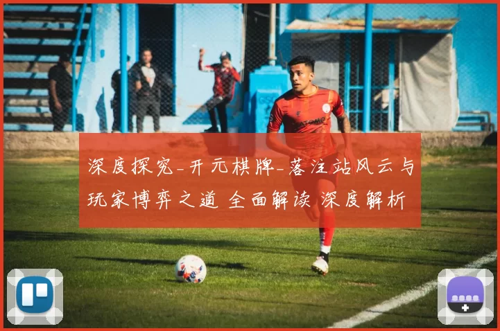 深度探究_开元棋牌_落注站风云与玩家博弈之道 全面解读 深度解析