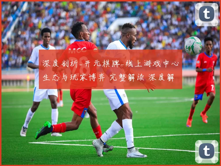 深度剖析_开元棋牌_线上游戏中心生态与玩家博弈 完整解读 深度解析