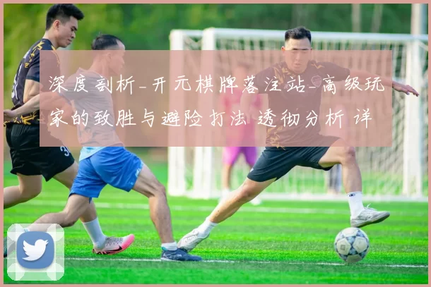 深度剖析_开元棋牌落注站_高级玩家的致胜与避险打法 透彻分析 详细分析