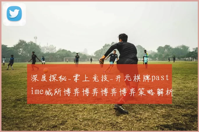 深度探秘_掌上竞技_开元棋牌pastime城所博弈博弈博弈博弈策略解析 详细分析