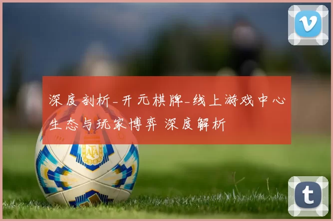 深度剖析_开元棋牌_线上游戏中心生态与玩家博弈 深度解析