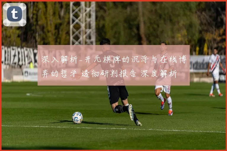 深入解析_开元棋牌的沉浮与在线博弈的哲学 透彻研判报告 深度解析